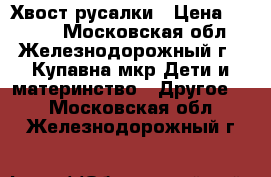 Хвост русалки › Цена ­ 3 800 - Московская обл., Железнодорожный г., Купавна мкр Дети и материнство » Другое   . Московская обл.,Железнодорожный г.